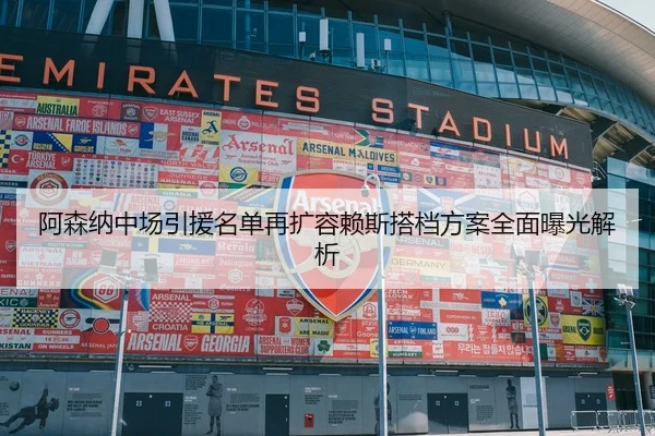 阿森纳中场引援名单再扩容赖斯搭档方案全面曝光解析