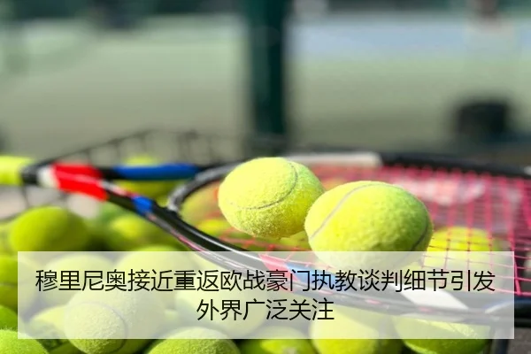 穆里尼奥接近重返欧战豪门执教谈判细节引发外界广泛关注