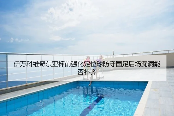 伊万科维奇东亚杯前强化定位球防守国足后场漏洞能否补齐