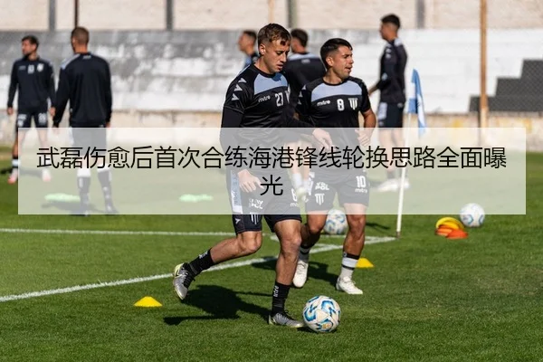 武磊伤愈后首次合练海港锋线轮换思路全面曝光