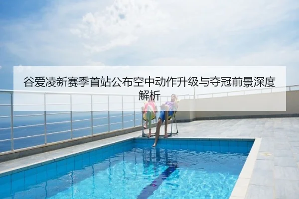 谷爱凌新赛季首站公布空中动作升级与夺冠前景深度解析